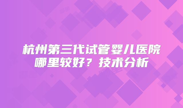 杭州第三代试管婴儿医院哪里较好？技术分析