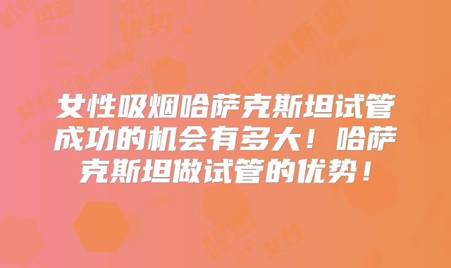 女性吸烟哈萨克斯坦试管成功的机会有多大！哈萨克斯坦做试管的优势！