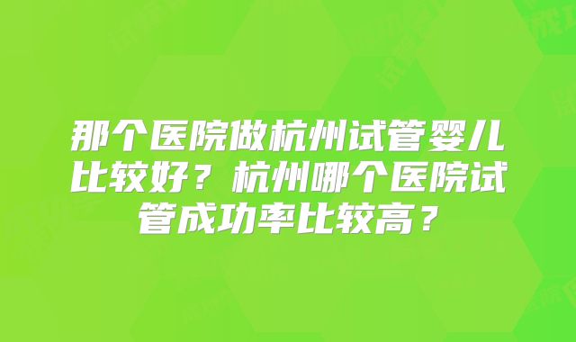 那个医院做杭州试管婴儿比较好？杭州哪个医院试管成功率比较高？