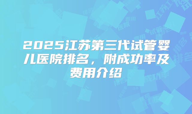 2025江苏第三代试管婴儿医院排名，附成功率及费用介绍