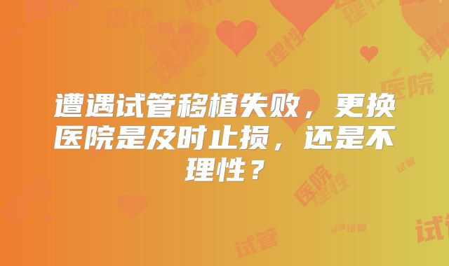 遭遇试管移植失败，更换医院是及时止损，还是不理性？