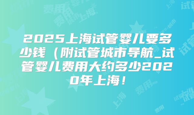 2025上海试管婴儿要多少钱（附试管城市导航_试管婴儿费用大约多少2020年上海！
