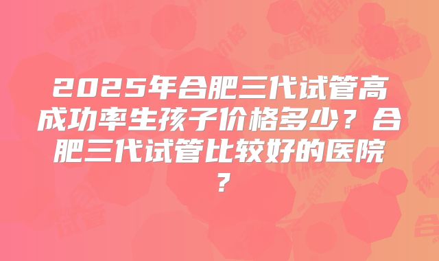 2025年合肥三代试管高成功率生孩子价格多少？合肥三代试管比较好的医院？