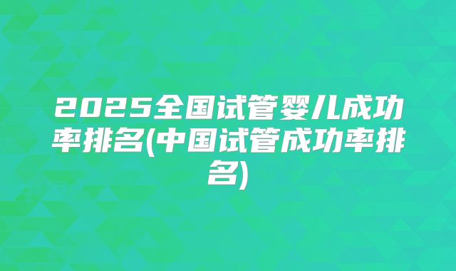 2025全国试管婴儿成功率排名(中国试管成功率排名)