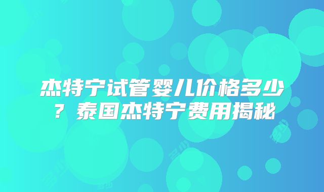 杰特宁试管婴儿价格多少？泰国杰特宁费用揭秘