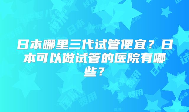 日本哪里三代试管便宜？日本可以做试管的医院有哪些？