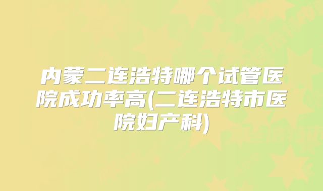 内蒙二连浩特哪个试管医院成功率高(二连浩特市医院妇产科)
