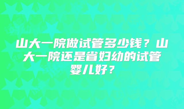 山大一院做试管多少钱?山大一院还是省妇幼的试管婴儿好?