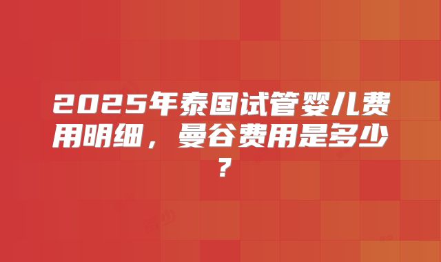 2025年泰国试管婴儿费用明细，曼谷费用是多少？