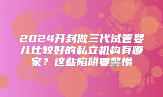 2024开封做三代试管婴儿比较好的私立机构有哪家？这些陷阱要警惕