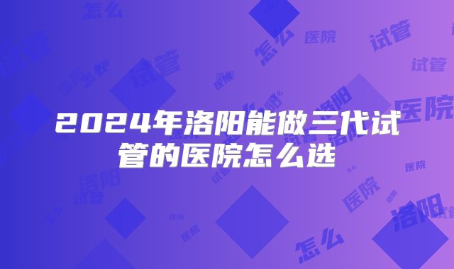 2024年洛阳能做三代试管的医院怎么选