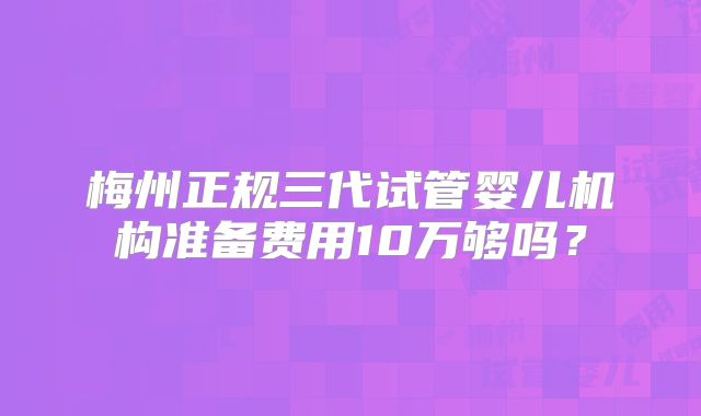 梅州正规三代试管婴儿机构准备费用10万够吗？