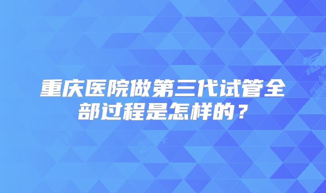 重庆医院做第三代试管全部过程是怎样的?