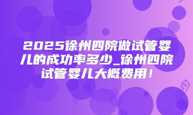 2025徐州四院做试管婴儿的成功率多少_徐州四院试管婴儿大概费用!