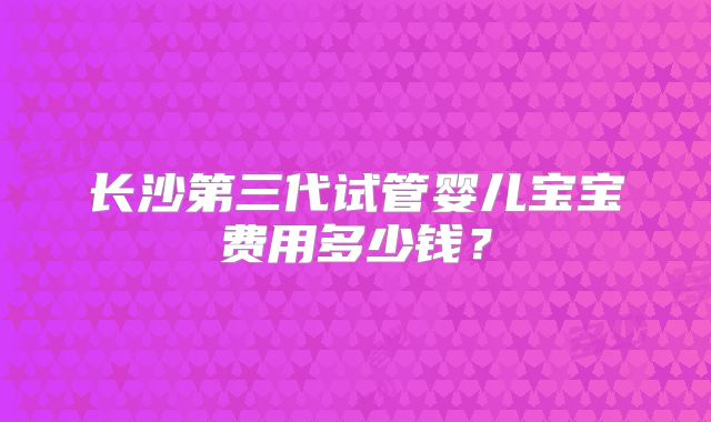 长沙第三代试管婴儿宝宝费用多少钱?