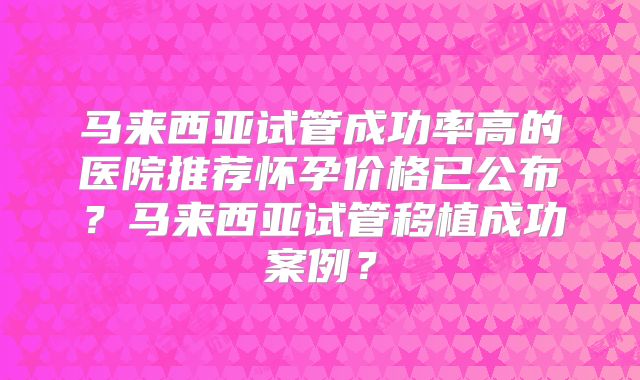 马来西亚试管成功率高的医院推荐怀孕价格已公布？马来西亚试管移植成功案例？