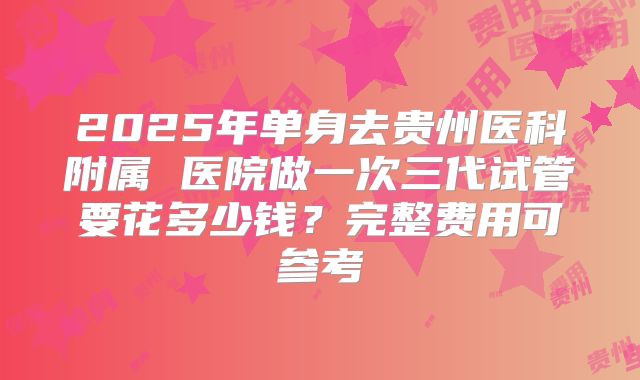 2025年单身去贵州医科附属 医院做一次三代试管要花多少钱？完整费用可参考