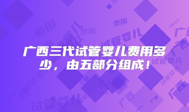 广西三代试管婴儿费用多少,由五部分组成!