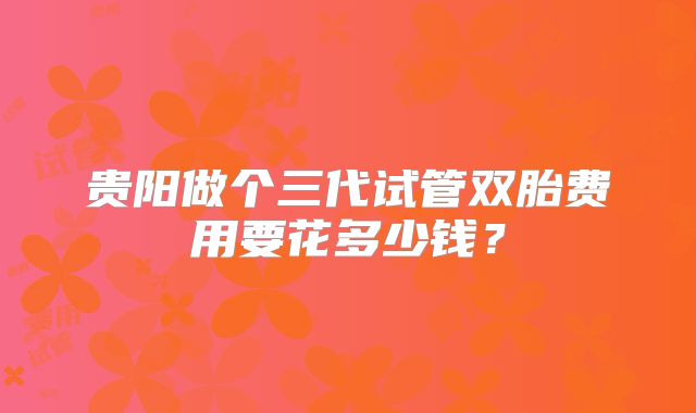 贵阳做个三代试管双胎费用要花多少钱?