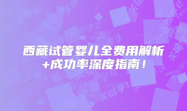 西藏试管婴儿全费用解析+成功率深度指南！