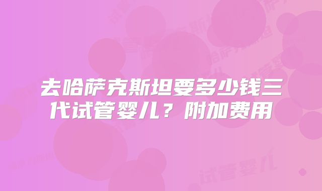 去哈萨克斯坦要多少钱三代试管婴儿？附加费用