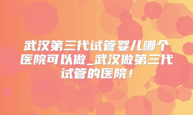 武汉第三代试管婴儿哪个医院可以做_武汉做第三代试管的医院！