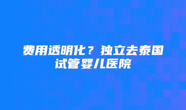 费用透明化？独立去泰国试管婴儿医院