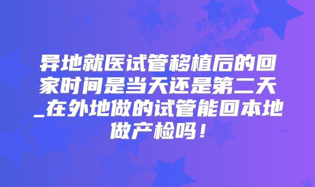 异地就医试管移植后的回家时间是当天还是第二天_在外地做的试管能回本地做产检吗！