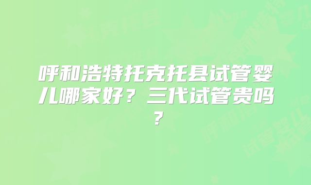 呼和浩特托克托县试管婴儿哪家好？三代试管贵吗？