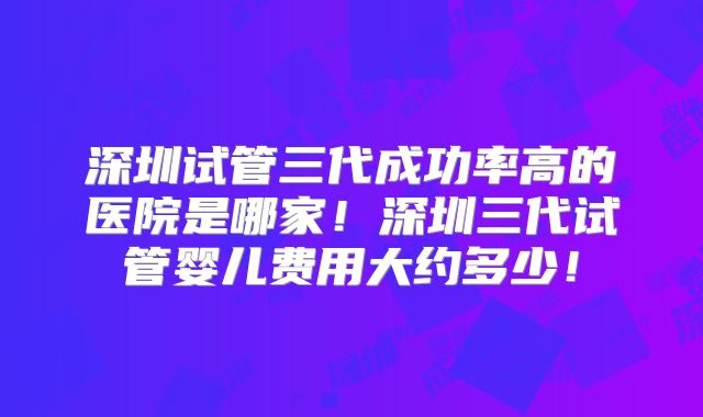 深圳试管三代成功率高的医院是哪家！深圳三代试管婴儿费用大约多少！