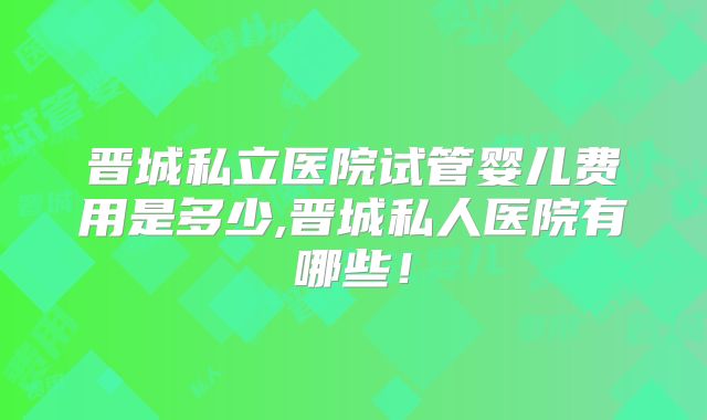 晋城私立医院试管婴儿费用是多少,晋城私人医院有哪些!