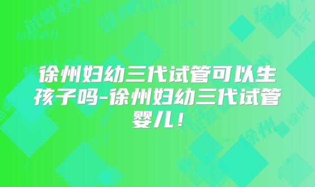 徐州妇幼三代试管可以生孩子吗-徐州妇幼三代试管婴儿!