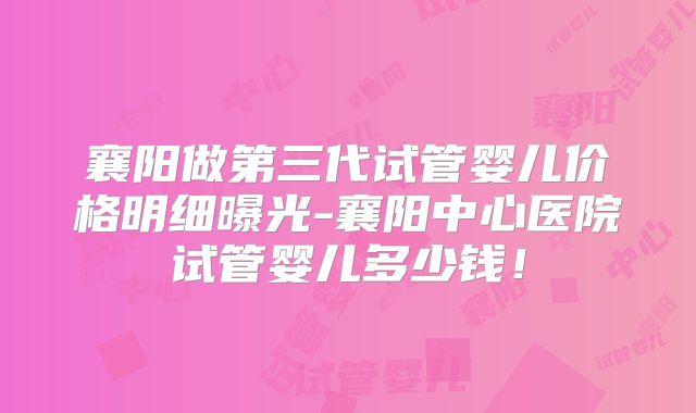 襄阳做第三代试管婴儿价格明细曝光-襄阳中心医院试管婴儿多少钱!