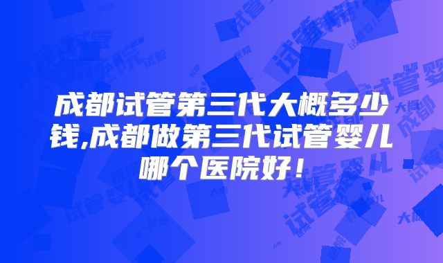 成都试管第三代大概多少钱,成都做第三代试管婴儿哪个医院好！