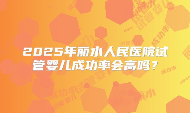 2025年丽水人民医院试管婴儿成功率会高吗？