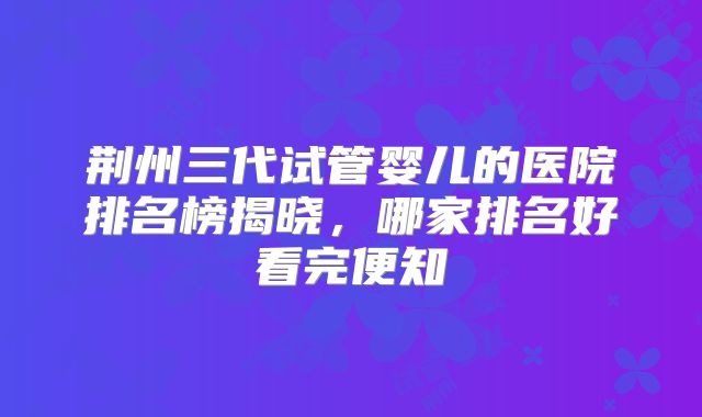 荆州三代试管婴儿的医院排名榜揭晓，哪家排名好看完便知