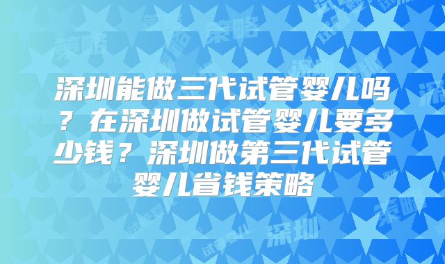 深圳能做三代试管婴儿吗?在深圳做试管婴儿要多少钱?深圳做第三代试管婴儿省钱策略
