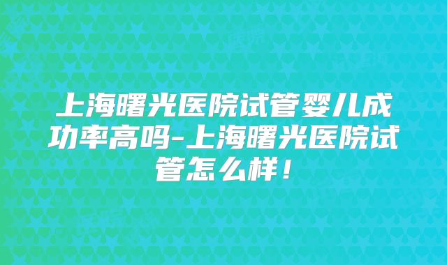 上海曙光医院试管婴儿成功率高吗-上海曙光医院试管怎么样！