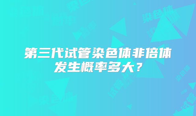 第三代试管染色体非倍体发生概率多大？