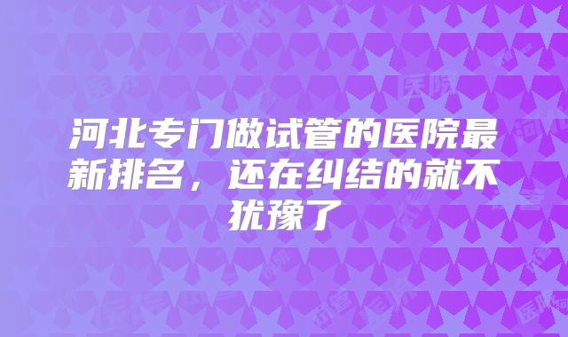 河北专门做试管的医院最新排名，还在纠结的就不犹豫了