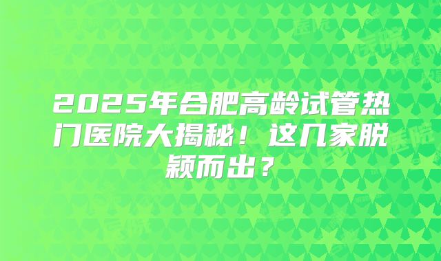 2025年合肥高龄试管热门医院大揭秘！这几家脱颖而出？