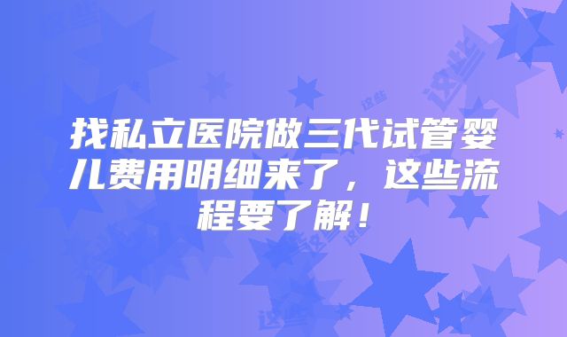 找私立医院做三代试管婴儿费用明细来了,这些流程要了解!