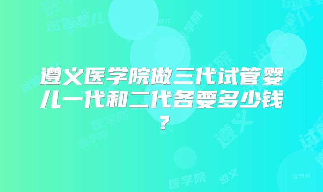 遵义医学院做三代试管婴儿一代和二代各要多少钱？