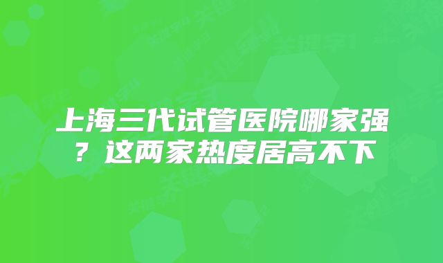 上海三代试管医院哪家强？这两家热度居高不下