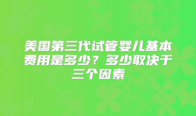 美国第三代试管婴儿基本费用是多少？多少取决于三个因素