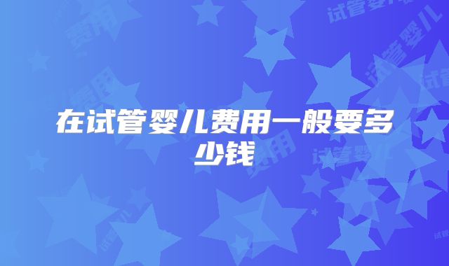 在试管婴儿费用一般要多少钱
