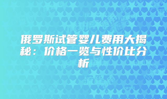 俄罗斯试管婴儿费用大揭秘：价格一览与性价比分析