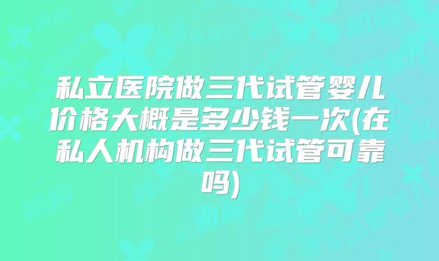 私立医院做三代试管婴儿价格大概是多少钱一次(在私人机构做三代试管可靠吗)