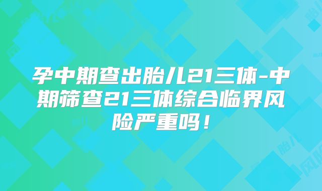 孕中期查出胎儿21三体-中期筛查21三体综合临界风险严重吗！