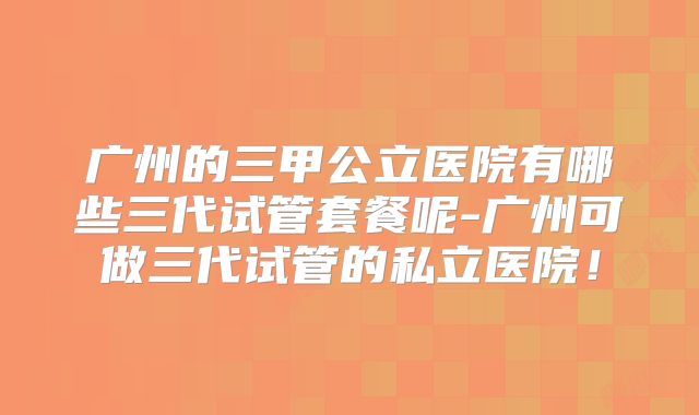 广州的三甲公立医院有哪些三代试管套餐呢-广州可做三代试管的私立医院！